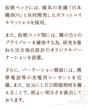 仮眠ベッドには、寝具の老舗「日本橋西川」と共同開発したポケットコイルマットレスを採用。また、仮眠ベッド間には、隣の方とのプライバシーを確保する為、研究を重ねた完全独自設計のオリジナルパーテーションを設置。さらに、パーテーション側面には、携帯電話等の充電用コンセントを完備。また、足元にＬＥＤ間接照明を備えることで、程よい明るさを演出しております。