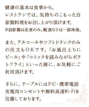 健康の基本は食事から。レストランでは、気持ちのこもった自家製料理をお召し上がり頂けます。※自家製は定食のみ。軽食などは一部冷凍。また、アルコールやソフトドリンク等の飲み物も提供しております。「お風呂上りにビール」や「コミックを読みながらポテトフライ」といった様に、お気軽にご利用頂けます。さらに、テーブルにはＰＣ・携帯電話充電用コンセントや無料高速Wi-Fiを完備しております。